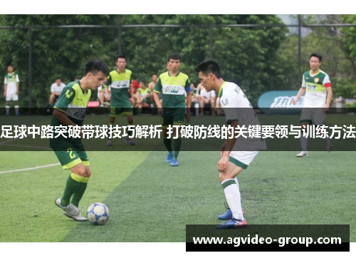足球中路突破带球技巧解析 打破防线的关键要领与训练方法