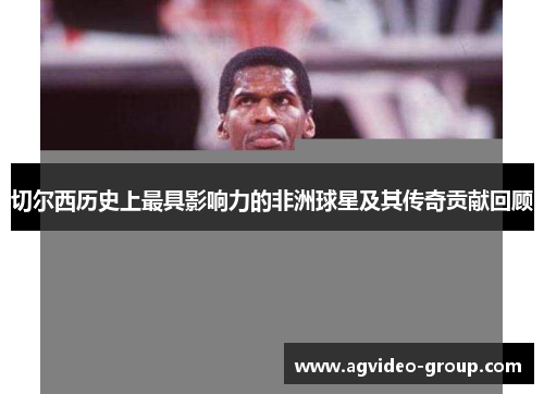 切尔西历史上最具影响力的非洲球星及其传奇贡献回顾